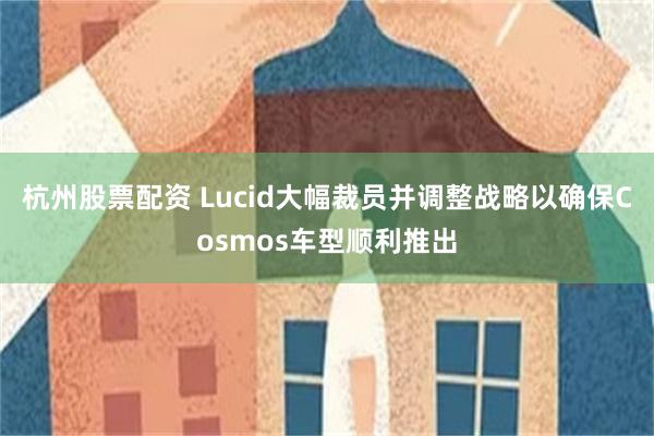 杭州股票配资 Lucid大幅裁员并调整战略以确保Cosmos车型顺利推出