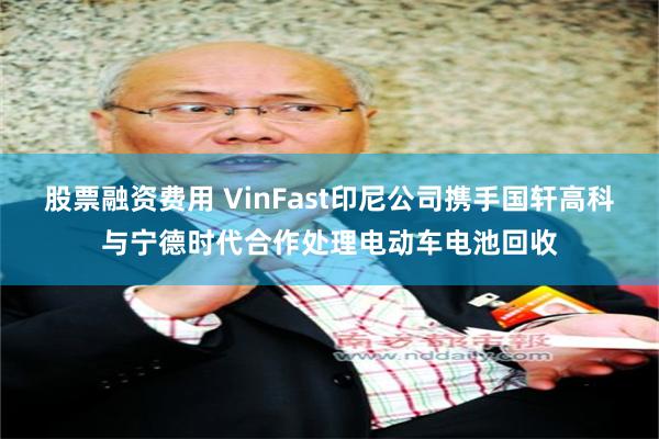 股票融资费用 VinFast印尼公司携手国轩高科与宁德时代合作处理电动车电池回收