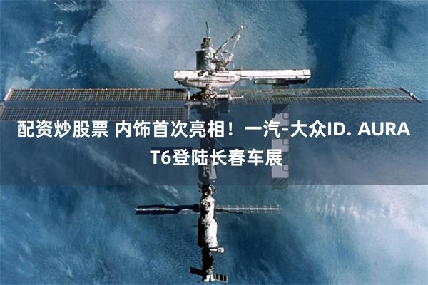 配资炒股票 内饰首次亮相！一汽-大众ID. AURA T6登陆长春车展