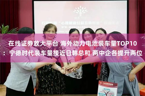 在线证劵放大平台 海外动力电池装车量TOP10：宁德时代装车量接近日韩总和 两中企各提升两位