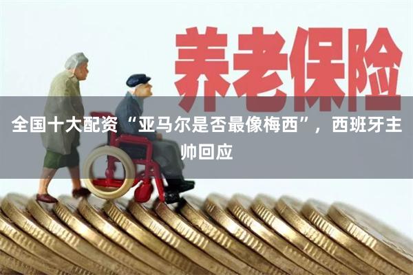 全国十大配资 “亚马尔是否最像梅西”，西班牙主帅回应