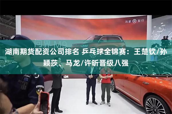 湖南期货配资公司排名 乒乓球全锦赛：王楚钦/孙颖莎、马龙/许昕晋级八强