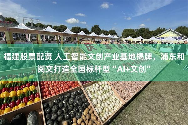 福建股票配资 人工智能文创产业基地揭牌，浦东和阅文打造全国标杆型“AI+文创”