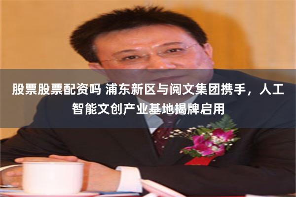 股票股票配资吗 浦东新区与阅文集团携手，人工智能文创产业基地揭牌启用