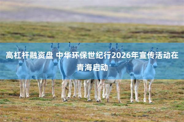 高杠杆融资盘 中华环保世纪行2026年宣传活动在青海启动