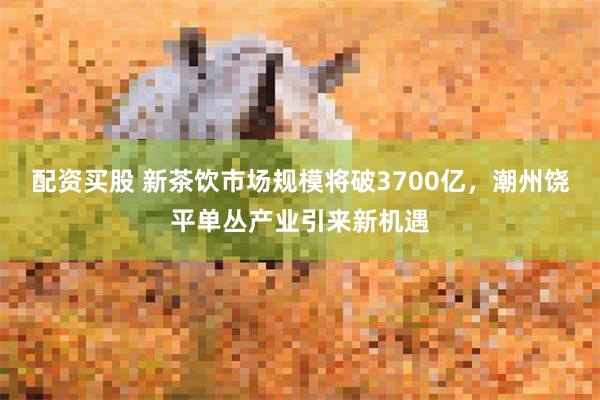 配资买股 新茶饮市场规模将破3700亿，潮州饶平单丛产业引来新机遇