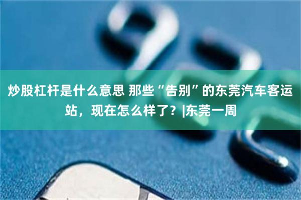 炒股杠杆是什么意思 那些“告别”的东莞汽车客运站，现在怎么样了？|东莞一周