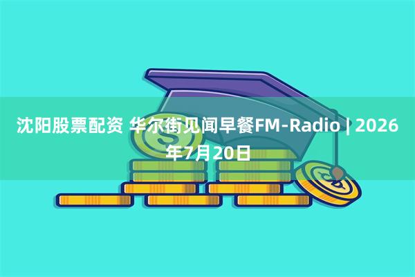 沈阳股票配资 华尔街见闻早餐FM-Radio | 2026年7月20日