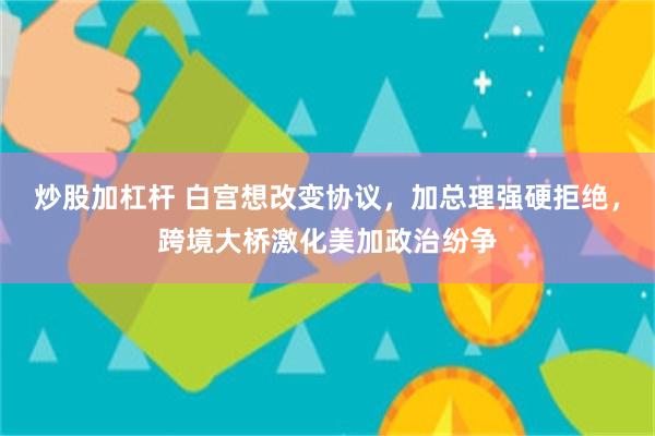 炒股加杠杆 白宫想改变协议，加总理强硬拒绝，跨境大桥激化美加政治纷争