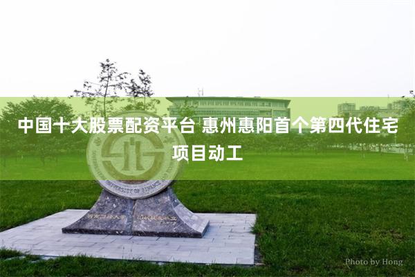 中国十大股票配资平台 惠州惠阳首个第四代住宅项目动工
