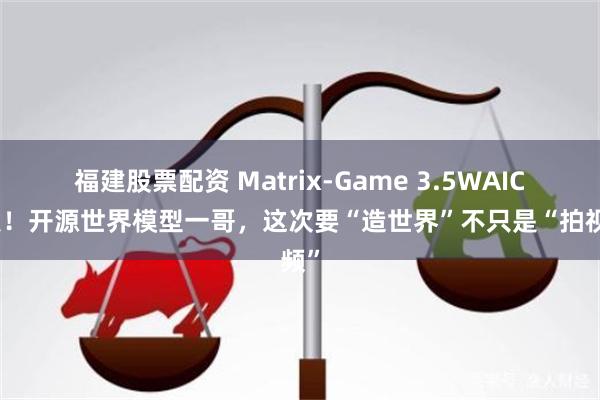 福建股票配资 Matrix-Game 3.5WAIC首发！开源世界模型一哥，这次要“造世界”不只是“拍视频”