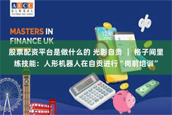 股票配资平台是做什么的 光影自贡 ｜ 格子间里练技能：人形机器人在自贡进行“岗前培训”