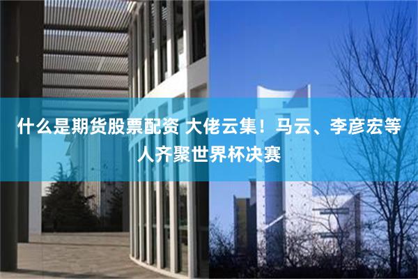 什么是期货股票配资 大佬云集！马云、李彦宏等人齐聚世界杯决赛