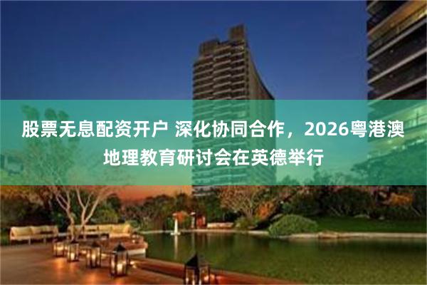 股票无息配资开户 深化协同合作，2026粤港澳地理教育研讨会在英德举行
