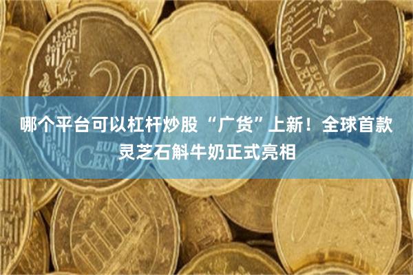 哪个平台可以杠杆炒股 “广货”上新！全球首款灵芝石斛牛奶正式亮相
