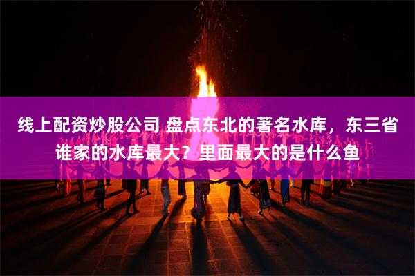 线上配资炒股公司 盘点东北的著名水库，东三省谁家的水库最大？里面最大的是什么鱼