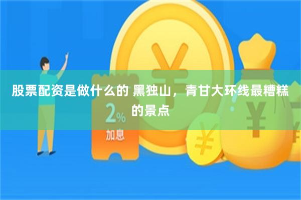 股票配资是做什么的 黑独山，青甘大环线最糟糕的景点
