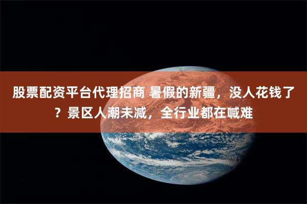 股票配资平台代理招商 暑假的新疆，没人花钱了？景区人潮未减，全行业都在喊难
