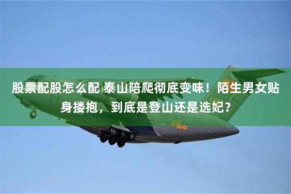 股票配股怎么配 泰山陪爬彻底变味！陌生男女贴身搂抱，到底是登山还是选妃？