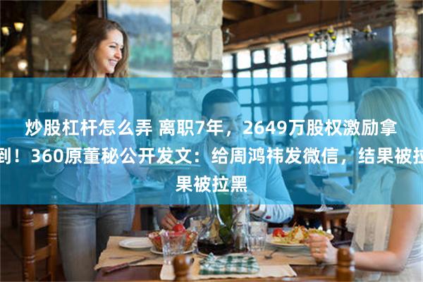 炒股杠杆怎么弄 离职7年，2649万股权激励拿不到！360原董秘公开发文：给周鸿祎发微信，结果被拉黑