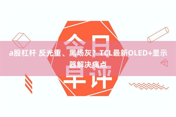 a股杠杆 反光重、黑场灰？TCL最新OLED+显示器解决痛点