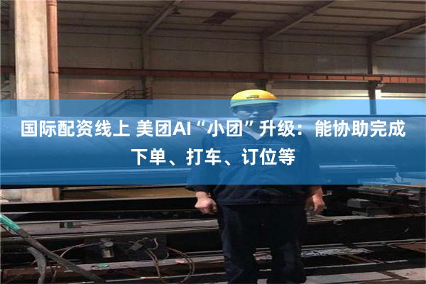 国际配资线上 美团AI“小团”升级：能协助完成下单、打车、订位等