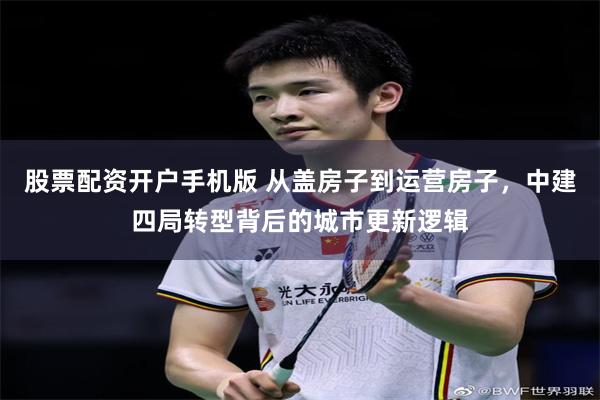股票配资开户手机版 从盖房子到运营房子，中建四局转型背后的城市更新逻辑