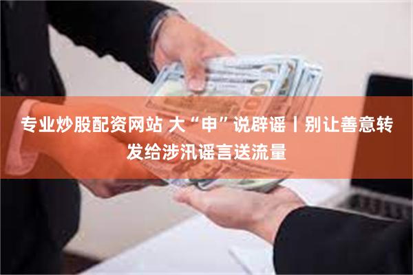 专业炒股配资网站 大“申”说辟谣丨别让善意转发给涉汛谣言送流量