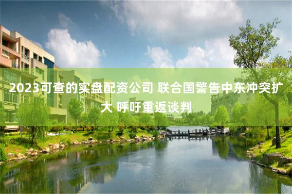 2023可查的实盘配资公司 联合国警告中东冲突扩大 呼吁重返谈判