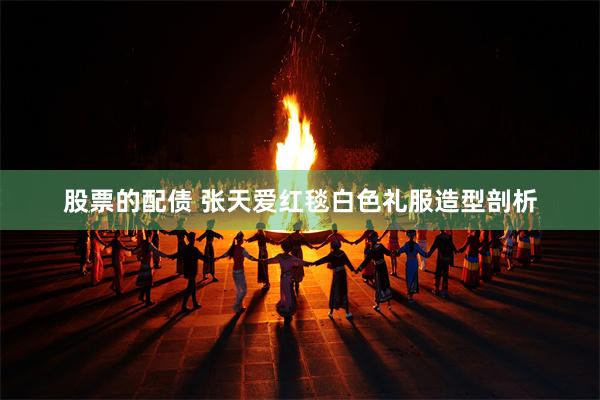 股票的配债 张天爱红毯白色礼服造型剖析