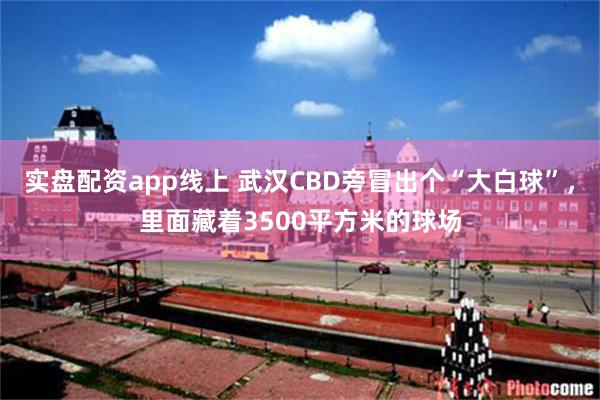 实盘配资app线上 武汉CBD旁冒出个“大白球”，里面藏着3500平方米的球场