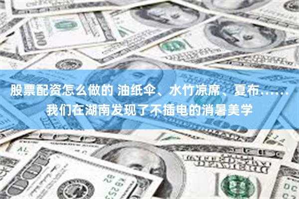 股票配资怎么做的 油纸伞、水竹凉席、夏布……我们在湖南发现了不插电的消暑美学