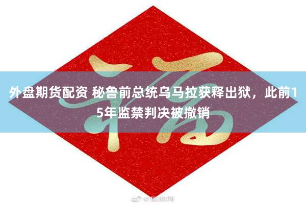 外盘期货配资 秘鲁前总统乌马拉获释出狱，此前15年监禁判决被撤销