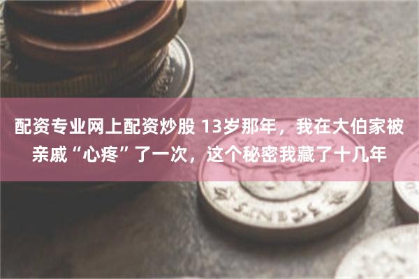 配资专业网上配资炒股 13岁那年，我在大伯家被亲戚“心疼”了一次，这个秘密我藏了十几年
