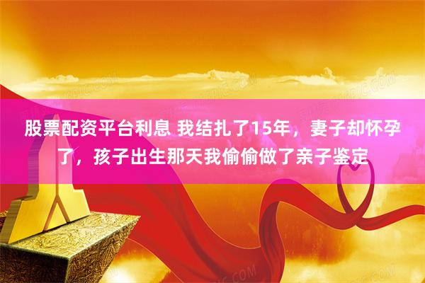 股票配资平台利息 我结扎了15年，妻子却怀孕了，孩子出生那天我偷偷做了亲子鉴定