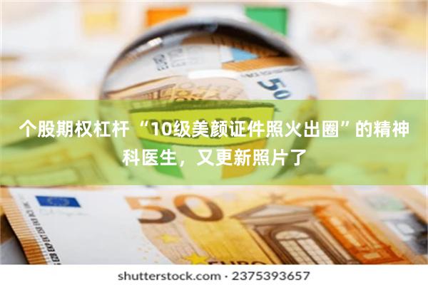 个股期权杠杆 “10级美颜证件照火出圈”的精神科医生，又更新照片了