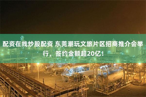 配资在线炒股配资 东莞潮玩文旅片区招商推介会举行，签约金额超20亿！