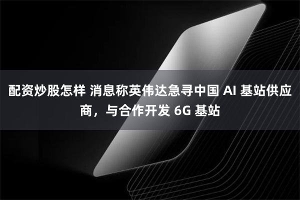 配资炒股怎样 消息称英伟达急寻中国 AI 基站供应商，与合作开发 6G 基站