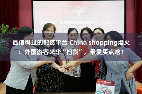 最信得过的配资平台 China shopping爆火！外国游客来华“扫货”，最爱买点啥？
