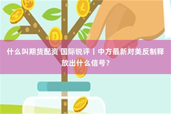 什么叫期货配资 国际锐评丨中方最新对美反制释放出什么信号？