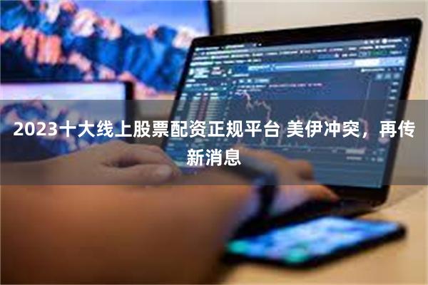 2023十大线上股票配资正规平台 美伊冲突，再传新消息