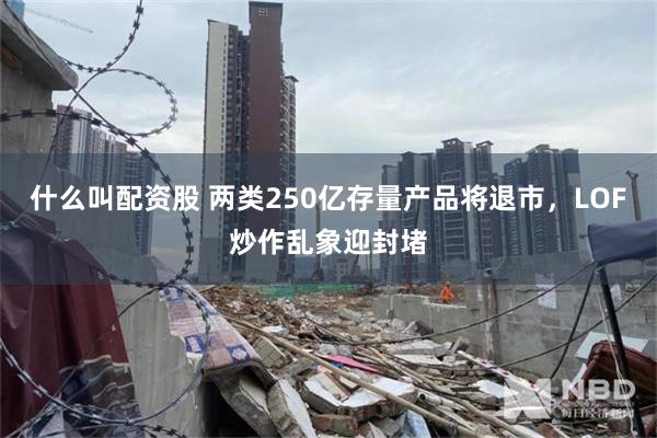 什么叫配资股 两类250亿存量产品将退市，LOF炒作乱象迎封堵
