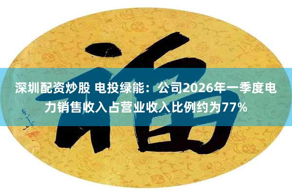 深圳配资炒股 电投绿能：公司2026年一季度电力销售收入占营业收入比例约为77%