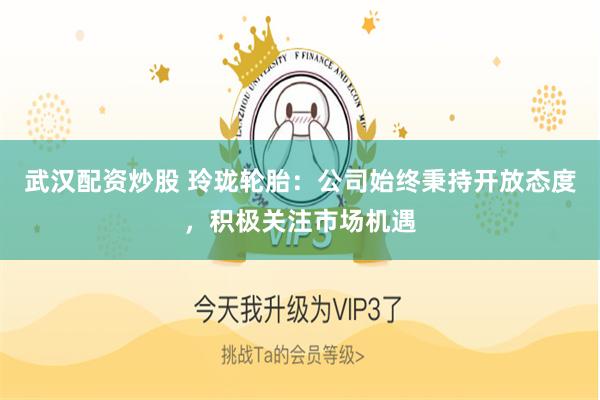 武汉配资炒股 玲珑轮胎：公司始终秉持开放态度，积极关注市场机遇