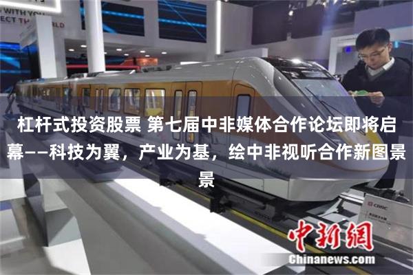 杠杆式投资股票 第七届中非媒体合作论坛即将启幕——科技为翼，产业为基，绘中非视听合作新图景