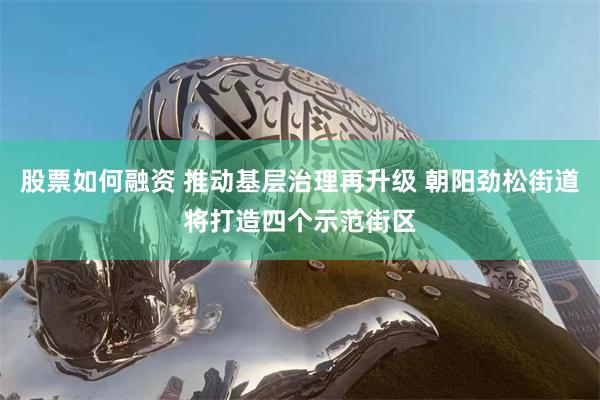 股票如何融资 推动基层治理再升级 朝阳劲松街道将打造四个示范街区