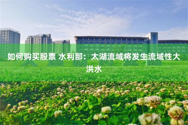 如何购买股票 水利部：太湖流域将发生流域性大洪水