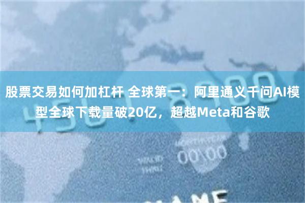 股票交易如何加杠杆 全球第一：阿里通义千问AI模型全球下载量破20亿，超越Meta和谷歌