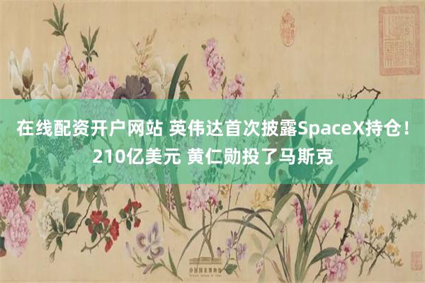 在线配资开户网站 英伟达首次披露SpaceX持仓！210亿美元 黄仁勋投了马斯克