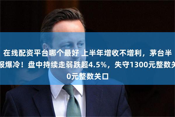 在线配资平台哪个最好 上半年增收不增利，茅台半年报爆冷！盘中持续走弱跌超4.5%，失守1300元整数关口